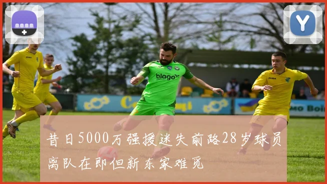 昔日5000万强援迷失前路28岁球员离队在即但新东家难觅