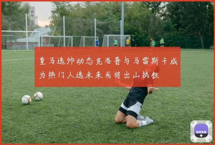 皇马选帅动态克洛普与马雷斯卡成为热门人选未来或将出山执教