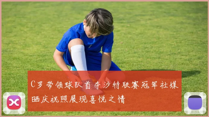 C罗带领球队首夺沙特联赛冠军社媒晒庆祝照展现喜悦之情