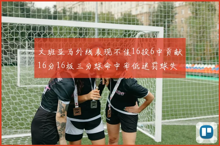 文班亚马外线表现不佳16投6中贡献16分16板三分球命中率低迷罚球失准影响球队表现