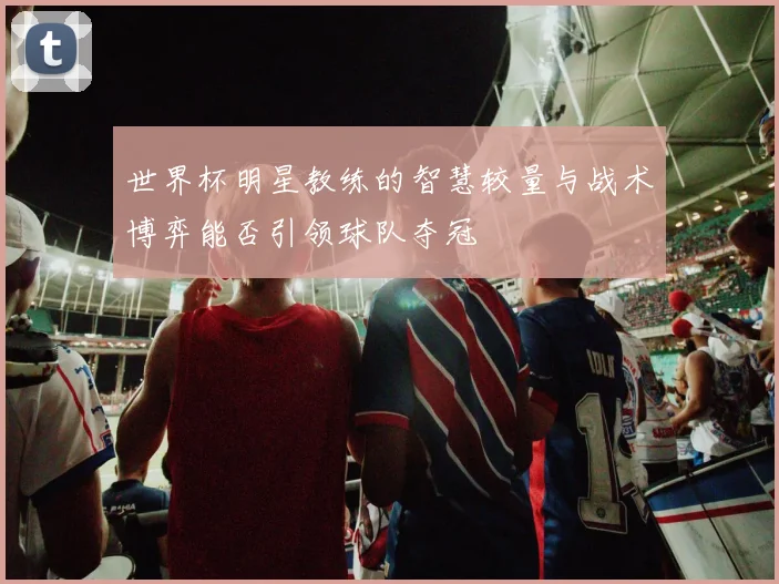 世界杯明星教练的智慧较量与战术博弈能否引领球队夺冠