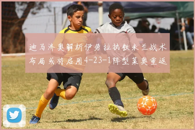 迪马济奥解析伊劳拉执教米兰战术布局或将启用4-23-1阵型莱奥重返左边锋位置