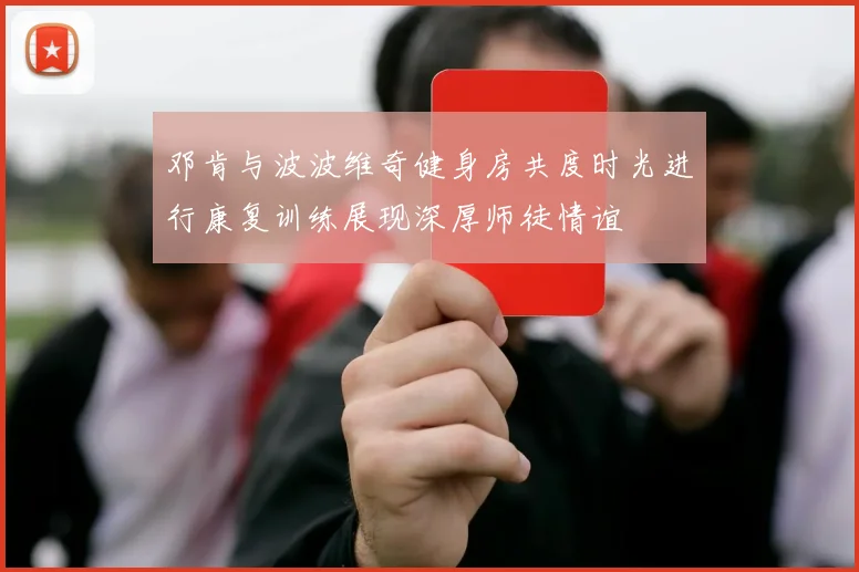 邓肯与波波维奇健身房共度时光进行康复训练展现深厚师徒情谊
