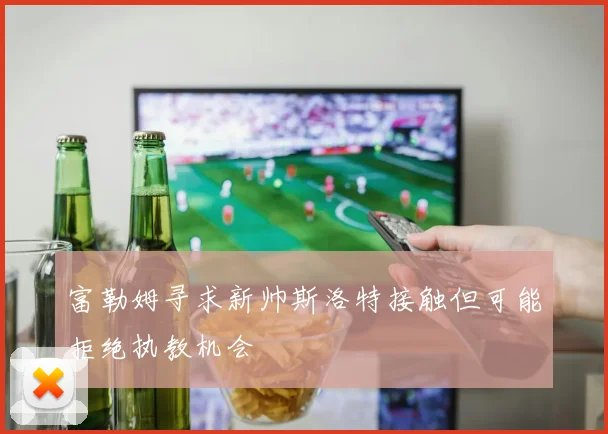 富勒姆寻求新帅斯洛特接触但可能拒绝执教机会