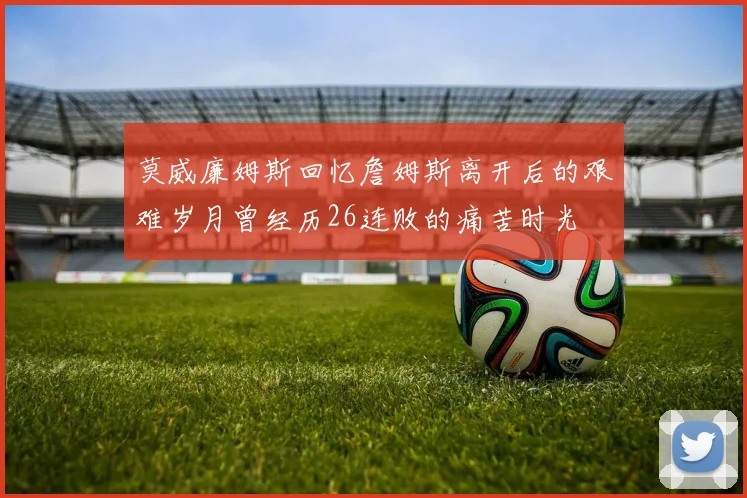 莫威廉姆斯回忆詹姆斯离开后的艰难岁月曾经历26连败的痛苦时光