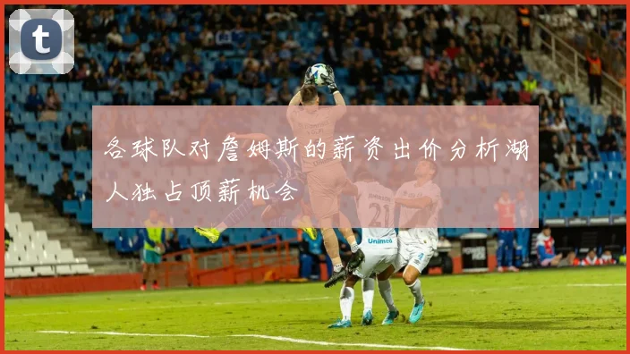 各球队对詹姆斯的薪资出价分析湖人独占顶薪机会