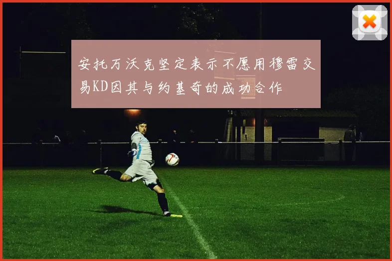 安托万沃克坚定表示不愿用穆雷交易KD因其与约基奇的成功合作
