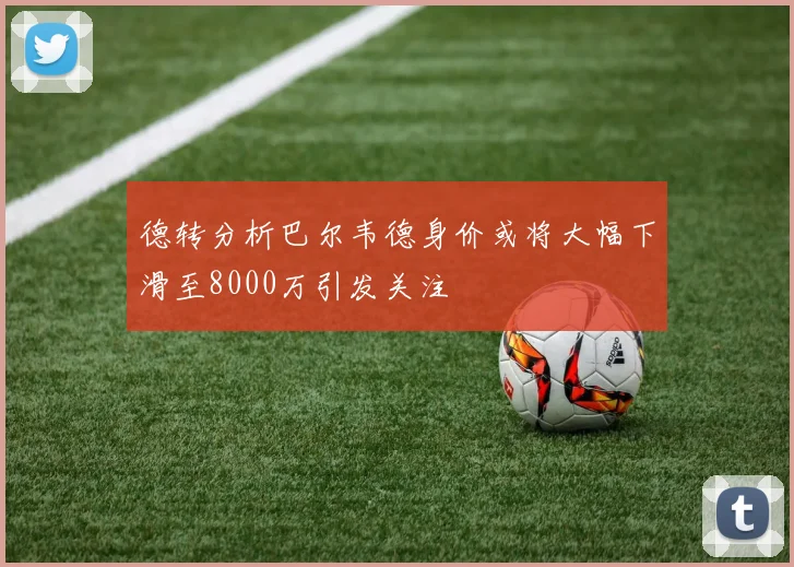 德转分析巴尔韦德身价或将大幅下滑至8000万引发关注